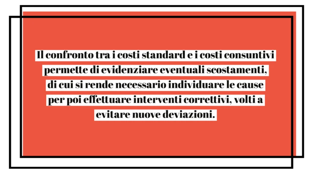 Il confronto tra i costi standard e i costi consuntivi permette di evidenziare eventuali scostamenti, di cui si rende necessario individuare le cause per poi effettuare interventi correttivi, volti a evitare nuove deviazioni.